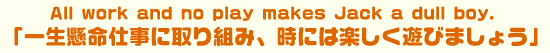 All work and no play makes Jack a dull boy.  �u�ꐶ�����d���Ɏ��g�݁A���ɂ͊y�����V�т܂��傤�v